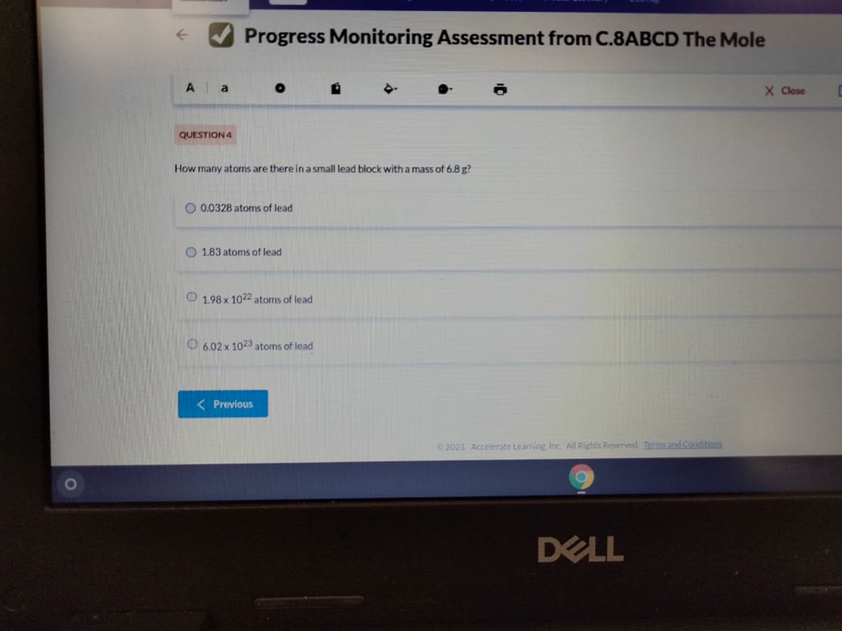 Progress Monitoring Assessment from C.8ABCD The Mole
A a
X Close
QUESTION 4
How many atoms are there in a small lead block with a mass of 6.8 g?
O 0.0328 atoms of lead
O 1.83 atoms of lead
O 1.98 x 1022 atoms of lead
O 6.02 x 1023 atoms of lead
< Previous
2021, Accelerate Learning, Inc. All Rights Reserved. Terms and Conditions
DELL
