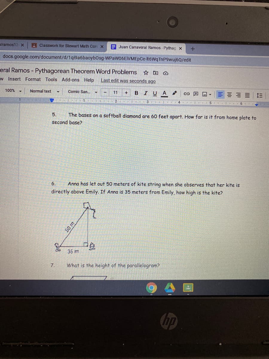 alramos13 x
A Classwork for Stewart Math Core X
A Juan Canaveral Rarmos - Pythag x
docs.google.com/document/d/1qi9a6baoybOsg-WPaW06EIVMEpCe-lt6WqTnP9wuj6Q/edit
eral Ramos - Pythagorean Theorem Word Problems D O
w Insert Format Tools Add-ons Help
Last edit was seconds ago
100%
Normal text
Comic San.
11
BIUA
E E = 13
1 I 2
T 3 I 4
5.
6
5.
The bases on a softball diamond are 60 feet apart. How far is it from home plate to
second base?
6.
Anna has let out 50 meters of kite string when she observes that her kite is
directly above Emily. If Anna is 35 meters from Emily, how high is the kite?
35 m
7.
What is the height of the parallelogram?
hp
S0 m
