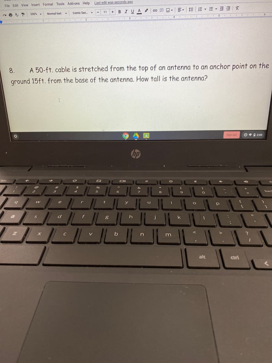 Last edit was seconds ago
File Edit View Insert Format Tools Add-ons Help
BIUA
200%
Normal text
Comic San.
11
4.
IND
8.
A 50-ft. cable is stretched from the top of an antenna to an anchor point on the
ground 15ft. from the base of the antenna. How tall is the antenna?
Sign out
Ov0 200
96
4
5
6.
8
back
e
y
u
j
k
C
V
n
alt
ctrl
