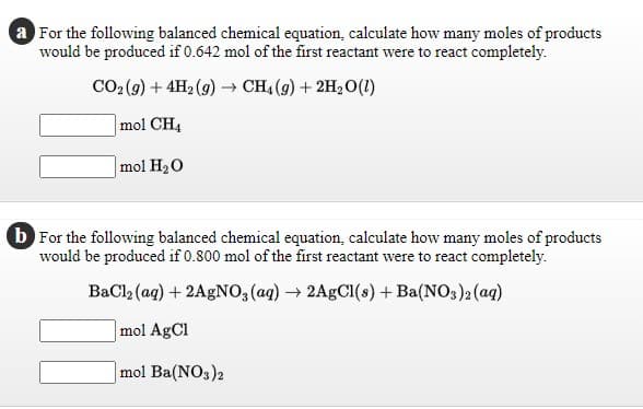 a For the following balanced chemical equation, calculate how many moles of products
would be produced if 0.642 mol of the first reactant were to react completely.
CO2 (9) + 4H2 (9) → CH4 (9) + 2H2O(1)
mol CH4
mol H20
b For the following balanced chemical equation, calculate how many moles of products
would be produced if 0.800 mol of the first reactant were to react completely.
BaCl, (ag) + 2AGNO,(ag) → 2AGCI(s) +Ba(NO3)2 (aq)
mol AgCl
mol Ba(NO3)2
