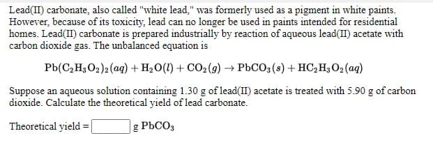 Lead(II) carbonate, also called "white lead," was formerly used as a pigment in white paints.
However, because of its toxicity, lead can no longer be used in paints intended for residential
homes. Lead(II) carbonate is prepared industrially by reaction of aqueous lead(II) acetate with
carbon dioxide gas. The unbalanced equation is
Pb(C,H;O2)2 (ag) + H2O(1) + CO2 (9) → PbCO3 (s) + HC, H3 02 (aq)
Suppose an aqueous solution containing 1.30 g of lead(II) acetate is treated with 5.90 g of carbon
dioxide. Calculate the theoretical yield of lead carbonate.
Theoretical yield =
g PbCO3
