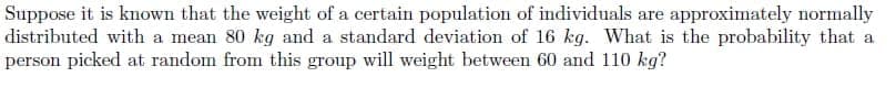 Suppose it is known that the weight of a certain population of individuals are approximately normally
distributed with a mean 80 kg and a standard deviation of 16 kg. What is the probability that a
person picked at random from this group will weight between 60 and 110 kg?
