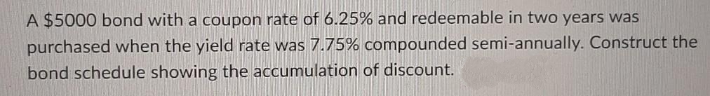 A $5000 bond with a coupon rate of 6.25% and redeemable in two years was
purchased when the yield rate was 7.75% compounded semi-annually. Construct the
bond schedule showing the accumulation of discount.
