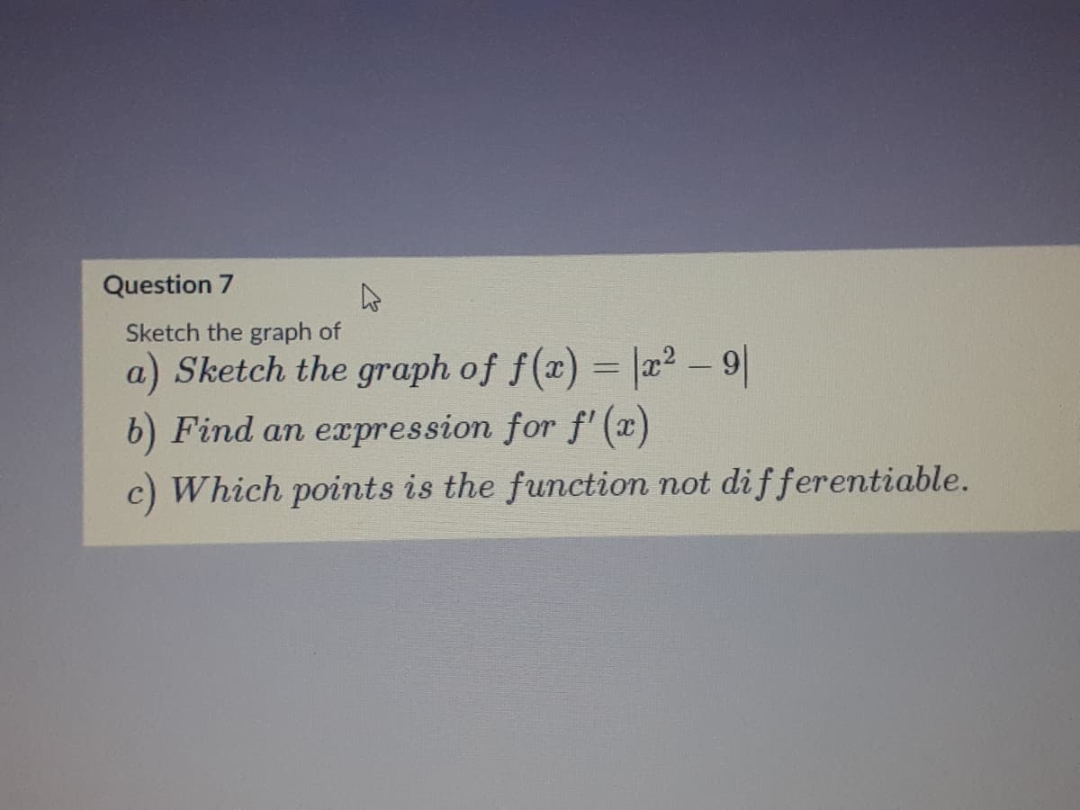 Question 7
Sketch the graph of
a) Sketch the graph of f(a)
= |a2 – 9|
%3D
b) Find an expression for f' (x)
c) Which points is the function not dif ferentiable.
