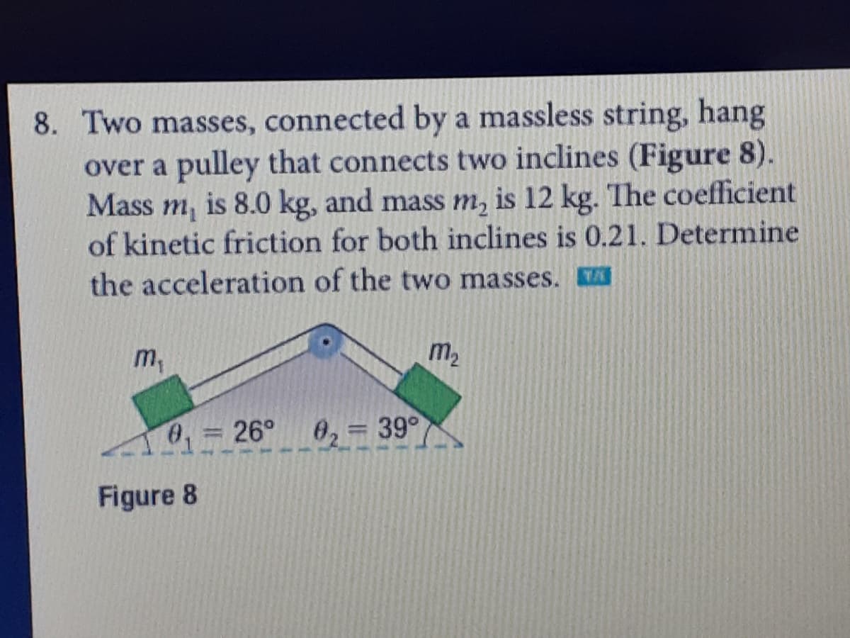 8. Two masses, connected by a massless string, hang
over a pulley that connects two inclines (Figure 8).
Mass m, is 8.0 kg, and mass m, is 12 kg. The coefficient
of kinetic friction for both inclines is 0.21. Determine
the acceleration of the two masses.
m,
m2
0, 26° 0,= 39°
Figure 8
