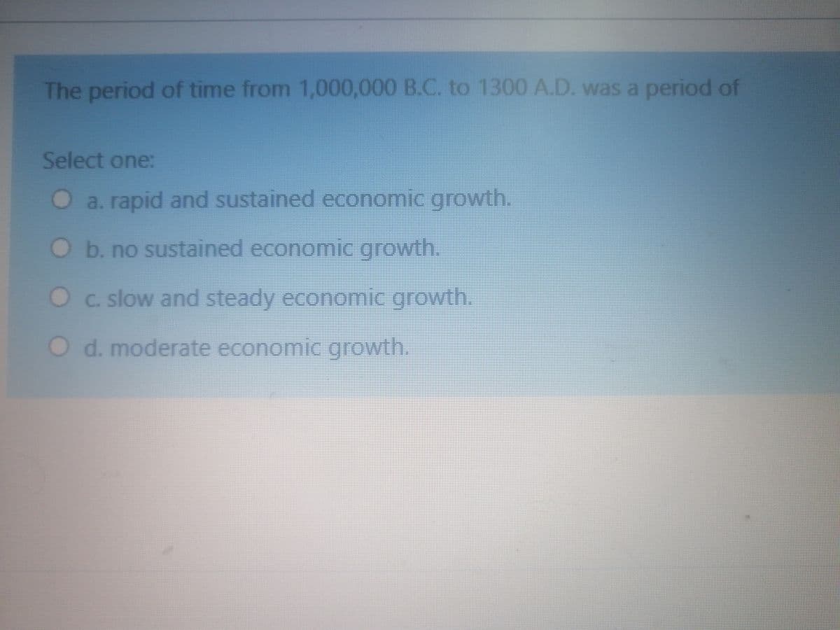 The period of time from 1,000,000 B.C. to 1300 A.D. was a period of
Select one:
O a. rapid and sustained economic growth.
Ob. no sustained economic growth.
Oc. slow and steady economic growth.
O d. moderate economic growth.
