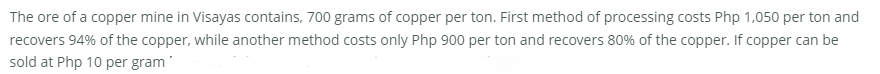 The ore of a copper mine in Visayas contains, 700 grams of copper per ton. First method of processing costs Php 1,050 per ton and
recovers 94% of the copper, while another method costs only Php 900 per ton and recovers 80% of the copper. If copper can be
sold at Php 10 per gram'
