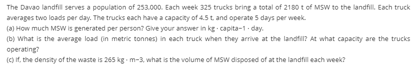 The Davao landfill serves a population of 253,000. Each week 325 trucks bring a total of 2180 t of MSW to the landfill. Each truck
averages two loads per day. The trucks each have a capacity of 4.5 t, and operate 5 days per week.
(a) How much MSW is generated per person? Give your answer in kg capita-1 · day.
(b) What is the average load (in metric tonnes) in each truck when they arrive at the landfill? At what capacity are the trucks
operating?
(C) If, the density of the waste is 265 kg m-3, what is the volume of MSW disposed of at the landfill each week?
