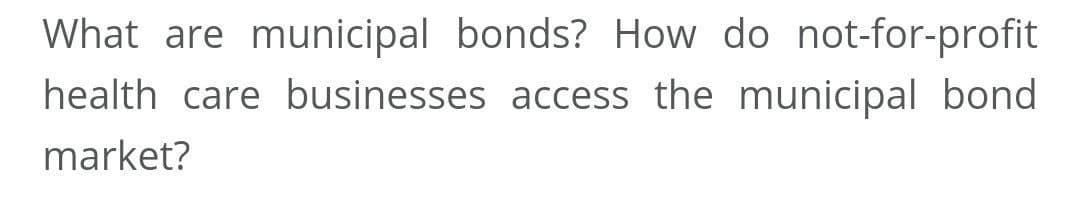 What are municipal bonds? How do not-for-profit
health care businesses access the municipal bond
market?
