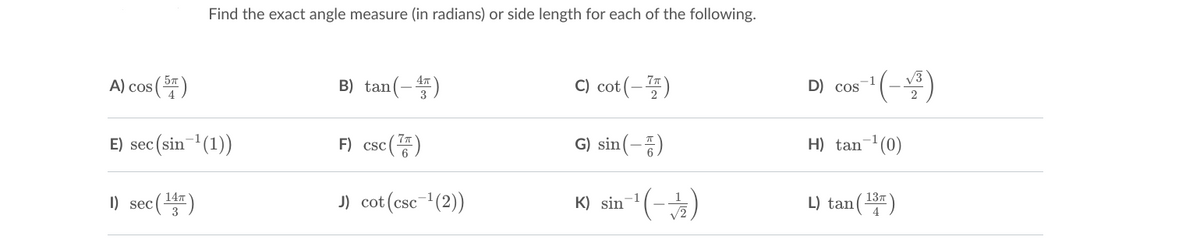 Find the exact angle measure (in radians) or side length for each of the following.
A) cos(프)
B) tan(-)
C) cot (-4)
D cos
E) sec (sin (1))
F) csc()
G) sin(-5)
H) tan- (0)
I) sec()
J) cot (csc-(2))
-1
137
K) sin
L) tan()
