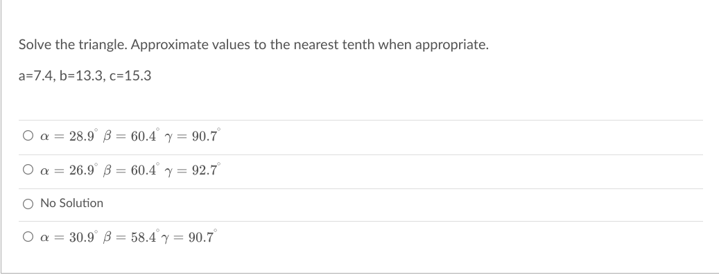 Solve the triangle. Approximate values to the nearest tenth when appropriate.
a=7.4, b=13.3, c=15.3
O a = 28.9° B = 60.4 y = 90.7
O a = 26.9° B = 60.4 y = 92.7
O No Solution
O a = 30.9 B = 58.4 y = 90.7
