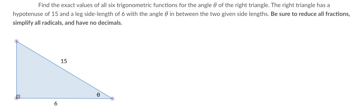 Find the exact values of all six trigonometric functions for the angle 0 of the right triangle. The right triangle has a
hypotenuse of 15 and a leg side-length of 6 with the angle 0 in between the two given side lengths. Be sure to reduce all fractions,
simplify all radicals, and have no decimals.
15
