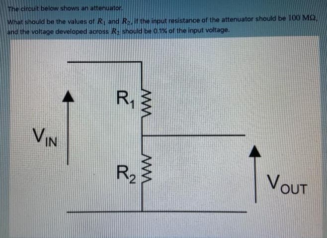 The circuit below shows an attenuator.
What should be the values of R and R.if the input resistance of the attenuator should be 100 MQ,
and the voltage developed across R should be 0.1% of the input voltage.
VIN
R2
VOUT
