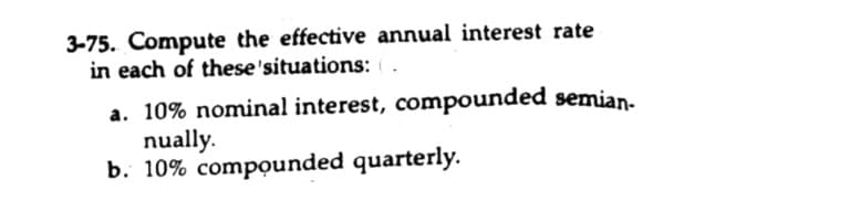 3-75. Compute the effective annual interest rate
in each of these'situations:
a. 10% nominal interest, compounded semian-
nually.
b. 10% compounded quarterly.
