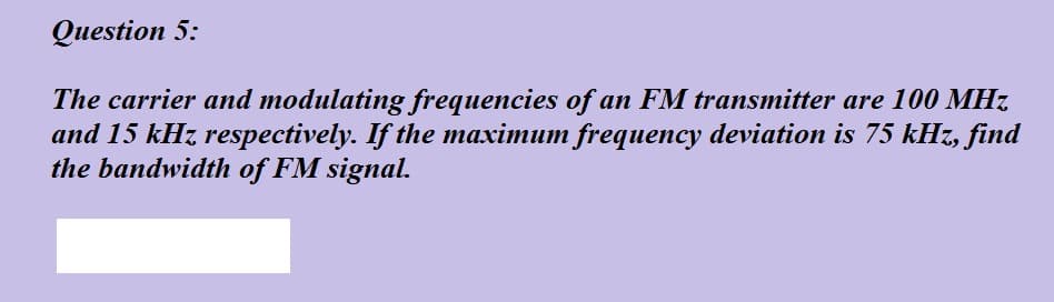 Question 5:
The carrier and modulating frequencies of an FM transmitter are 100 MHz
and 15 kHz respectively. If the maximum frequency deviation is 75 kHz, find
the bandwidth of FM signal.
