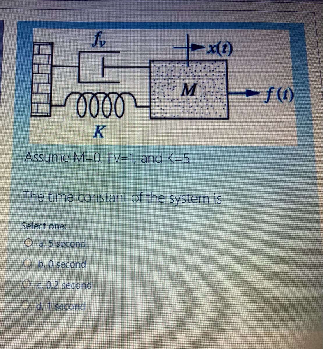 000
K
Assume M=0, Fv=1, and K=5
The time constant of the system is
Select one:
O a. 5 second
O b.0 second
O c. 0.2 second
O d. 1 second
