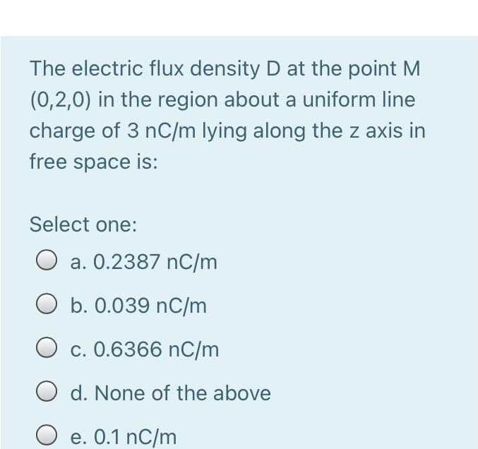 The electric flux density D at the point M
(0,2,0) in the region about a uniform line
charge of 3 nC/m lying along the z axis in
free space is:
Select one:
a. 0.2387 nC/m
O b. 0.039 nC/m
c. 0.6366 nC/m
O d. None of the above
e. 0.1 nC/m
