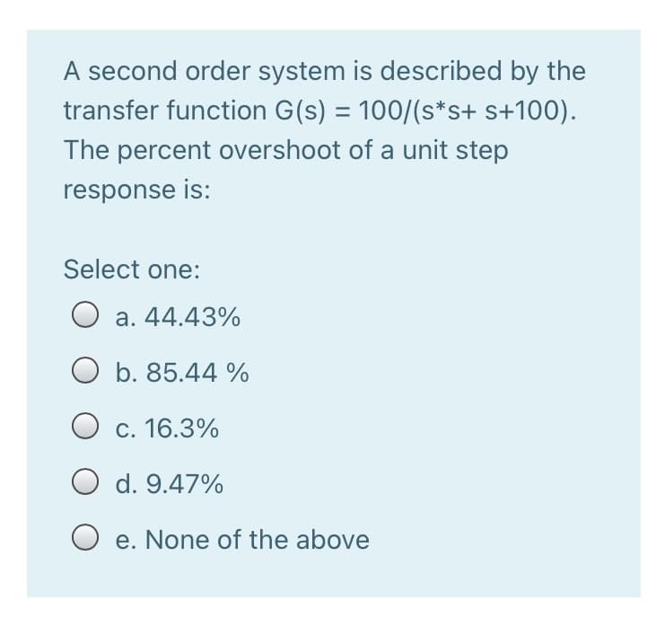 A second order system is described by the
transfer function G(s) = 100/(s*s+ s+100).
The percent overshoot of a unit step
response is:
Select one:
O a. 44.43%
b. 85.44 %
O c. 16.3%
O d. 9.47%
O e. None of the above
