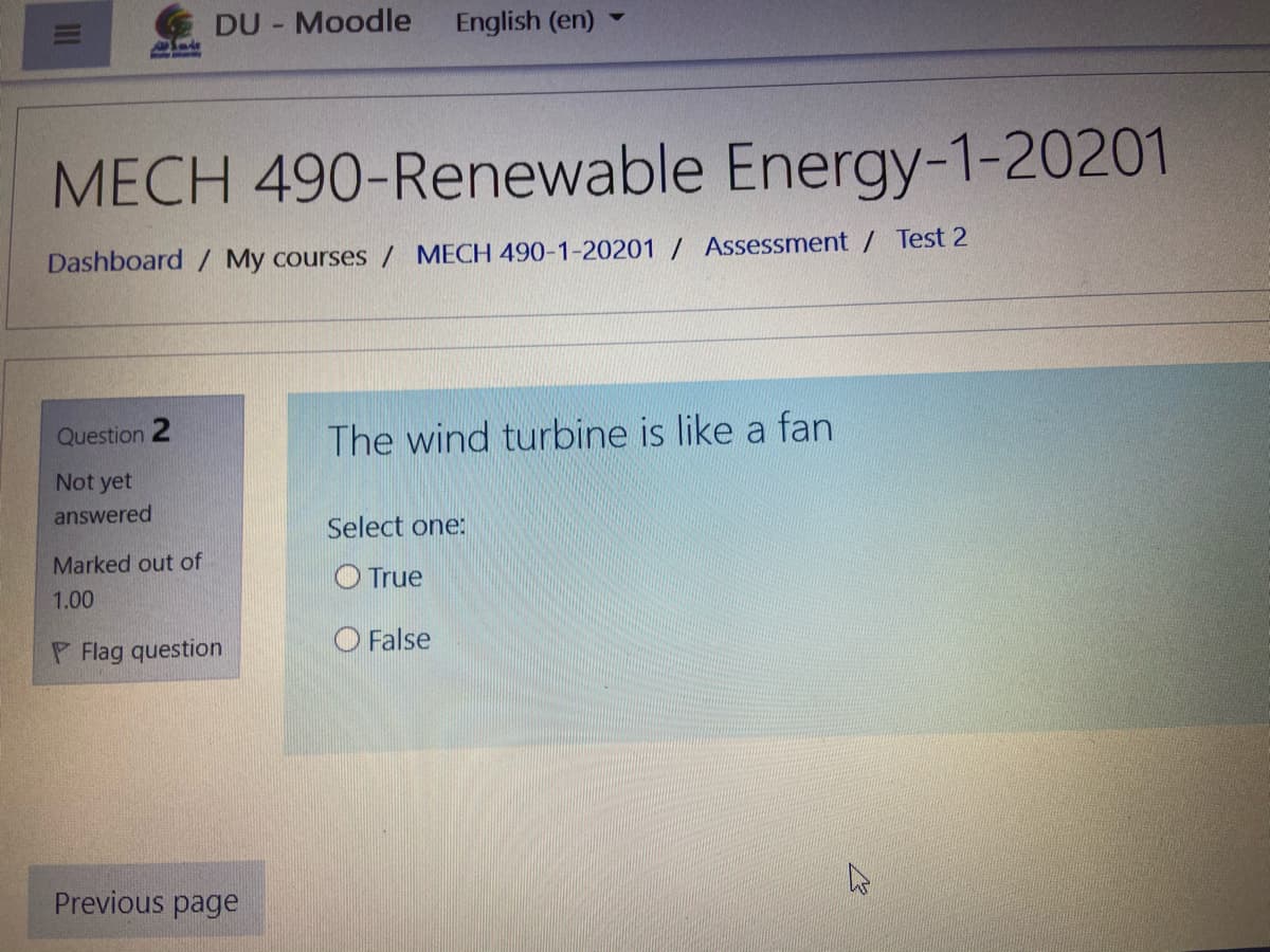 DU - Moodle
English (en)
MECH 490-Renewable Energy-1-20201
Dashboard / My courses / MECH 490-1-20201 / Assessment / Test 2
Question 2
The wind turbine is like a fan
Not yet
answered
Select one:
Marked out of
O True
1.00
P Flag question
O False
Previous page
