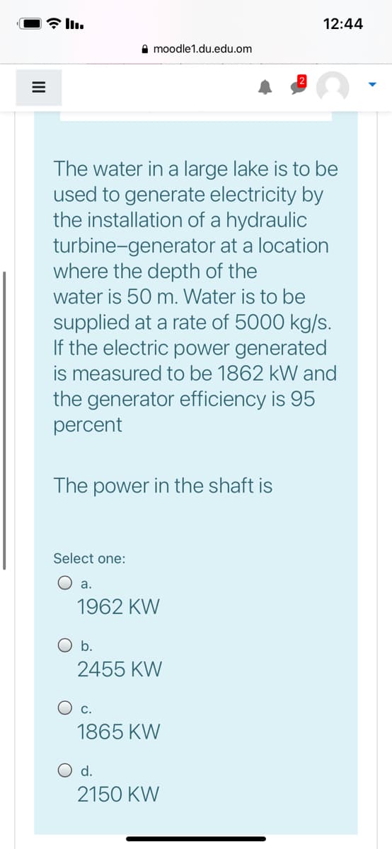 12:44
A moodle1.du.edu.om
The water in a large lake is to be
used to generate electricity by
the installation of a hydraulic
turbine-generator at a location
where the depth of the
water is 50 m. Water is to be
supplied at a rate of 5000 kg/s.
If the electric power generated
is measured to be 1862 kW and
the generator efficiency is 95
percent
The power in the shaft is
Select one:
O a.
1962 KW
O b.
2455 KW
C.
1865 KW
O d.
2150 KW
