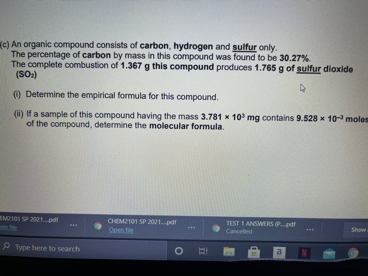 (c) An organic compound consists of carbon, hydrogen and sulfur only.
The percentage of carbon by mass in this compound was found to be 30.27%.
The complete combustion of 1.367 g this compound produces 1.765 g of sulfur dioxide
(SO2)
(i) Determine the empirical formula for this compound.
(ii) If a sample of this compound having the mass 3.781 x 103 mg contains 9.528 x 10-3 moles
of the compound, determine the molecular formula.
EM2101 SP 2021..pdf
CHEM2101 SP 2021..pdf
TEST 1 ANSWERS (P..pdf
Show.
pen file
Open file
Cancelled
P Type here to search
