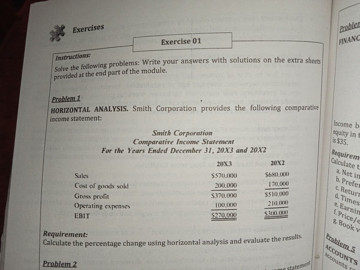 Probler
FINANC
Exercises
Exercise 01
Solve the following problems: Write your anşwers with solutions on the extra shoet
provided at the end part of the module.
Instructions:
Problem 1
Income b.
HORIZONTAL ANALYSIS. Smith Corporation provides the following comparative
equity in t
is $35.
income statement:
Smith Corporation
Requirem
Calculate t
Comparative Income Statement
For the Years Ended December 31, 20X3 and 20X2
20X2
20X3
a. Net im
$680.000
b. Prefer
$570.000
c. Retur
d. Times
170,000
Sales
200,000
$510.000
Cost of goods sold
$370.000
e. Earnim
f. Price/e
g. Book v
210.000
Gross profit
Operating expenses
100,000
$300,000
$270,000
EBIT
Problem 5
Requirement:
Calculate the percentage change using horizontal analysis and evaluate the results.
ACCOUNTS
accounts rS
statement
Lome
Problem 2
