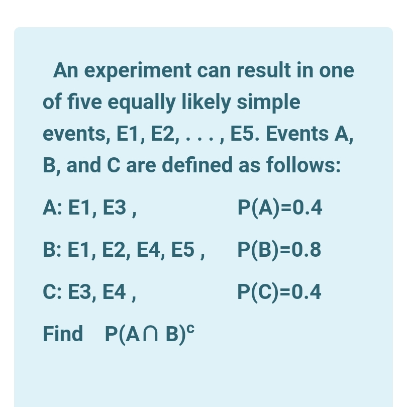 An experiment can result in one
of five equally likely simple
events, E1, E2, . . . , E5. Events A,
B, and C are defined as follows:
А: E1, ЕЗ,
P(A)=0.4
B: E1, E2, E4, E5 , P(B)=0.8
С: ЕЗ, E4,
P(C)=0.4
Find P(AN B)°
