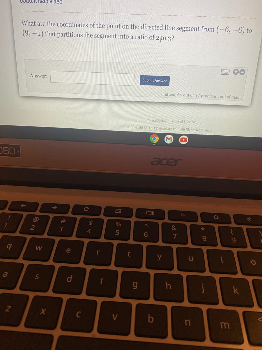 watch help Video
What are the coordinates of the point on the directed line segment from (-6,-6) to
(9,-1) that partitions the segment into a ratio of 2 to 3?
Submit Answer
Answer:
attempt 2 out of 3/ problem 1 out of max 1
Privacy Policy Terms of Service
Copyright 2021 DeltaMath.com. All Rights Reserved.
080
acer
->
Cc
!
C@
%23
24
3
7
e
t y
r
u
a
d
f
g.
C
b
m
* 00
V>
