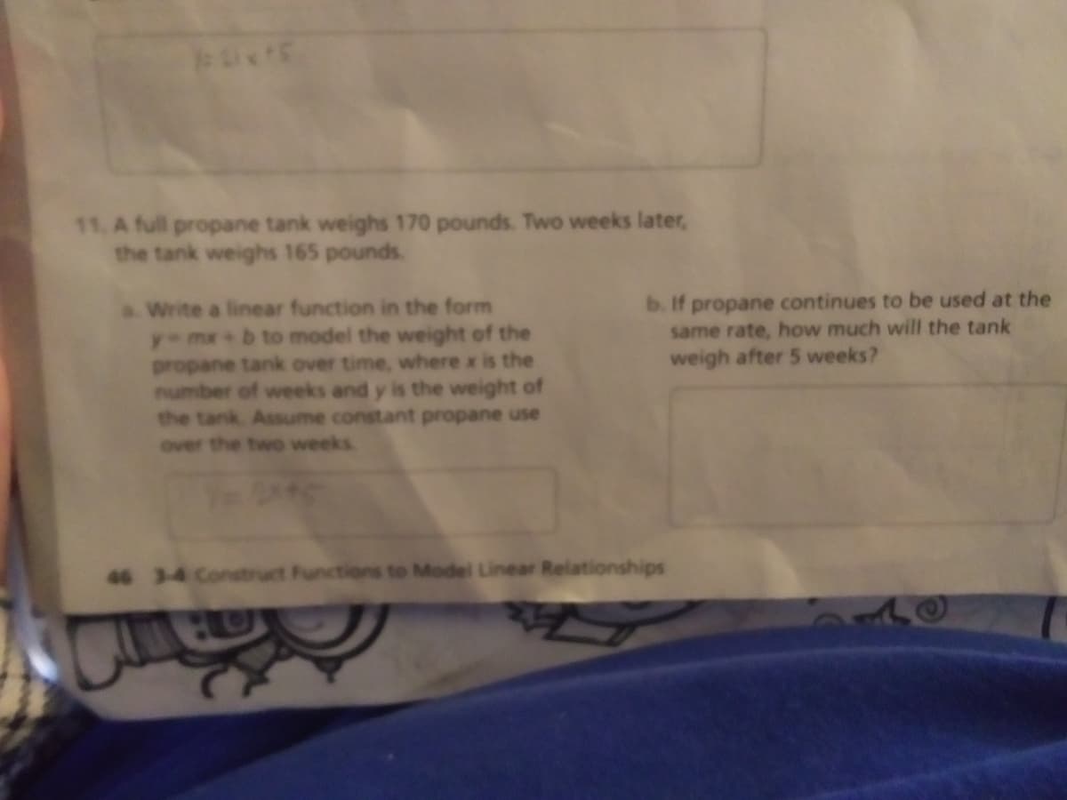 11. A full propane tank weighs 170 pounds. Two weeks later,
the tank weighs 165 pounds.
aWrite a linear function in the form
y-mx+ b to model the weight of the
propane tank over time, where x is the
number of weeks and y is the weight of
the tank. Assume constant propane use
b. If propane continues to be used at the
same rate, how much will the tank
weigh after 5 weeks?
over the two weeks.
46 3-4 Construct Functions to Model Linear Relationships
