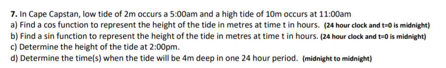 7. In Cape Capstan, low tide of 2m occurs a 5:00am and a high tide of 10m occurs at 11:00am
a) Find a cos function to represent the height of the tide in metres at time t in hours. (24 hour clock and t=0 is midnight)
b) Find a sin function to represent the height of the tide in metres at time t in hours. (24 hour clock and t=0 is midnight)
c) Determine the height of the tide at 2:00pm.
d) Determine the time(s) when the tide will be 4m deep in one 24 hour period. (midnight to midnight)
