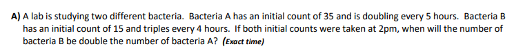 A) A lab is studying two different bacteria. Bacteria A has an initial count of 35 and is doubling every 5 hours. Bacteria B
has an initial count of 15 and triples every 4 hours. If both initial counts were taken at 2pm, when will the number of
bacteria B be double the number of bacteria A? (Exact time)
