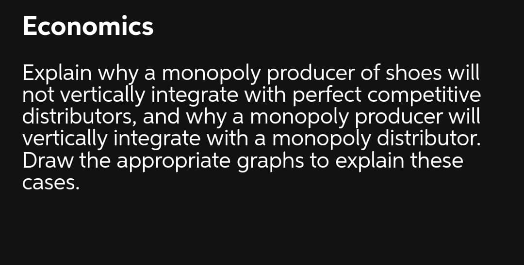 Economics
Explain why a monopoly producer of shoes will
not vertically integrate with perfect competitive
distributors, and why a monopoly producer will
vertically integrate with a monopoly distributor.
Draw the appropriate graphs to explain these
cases.
