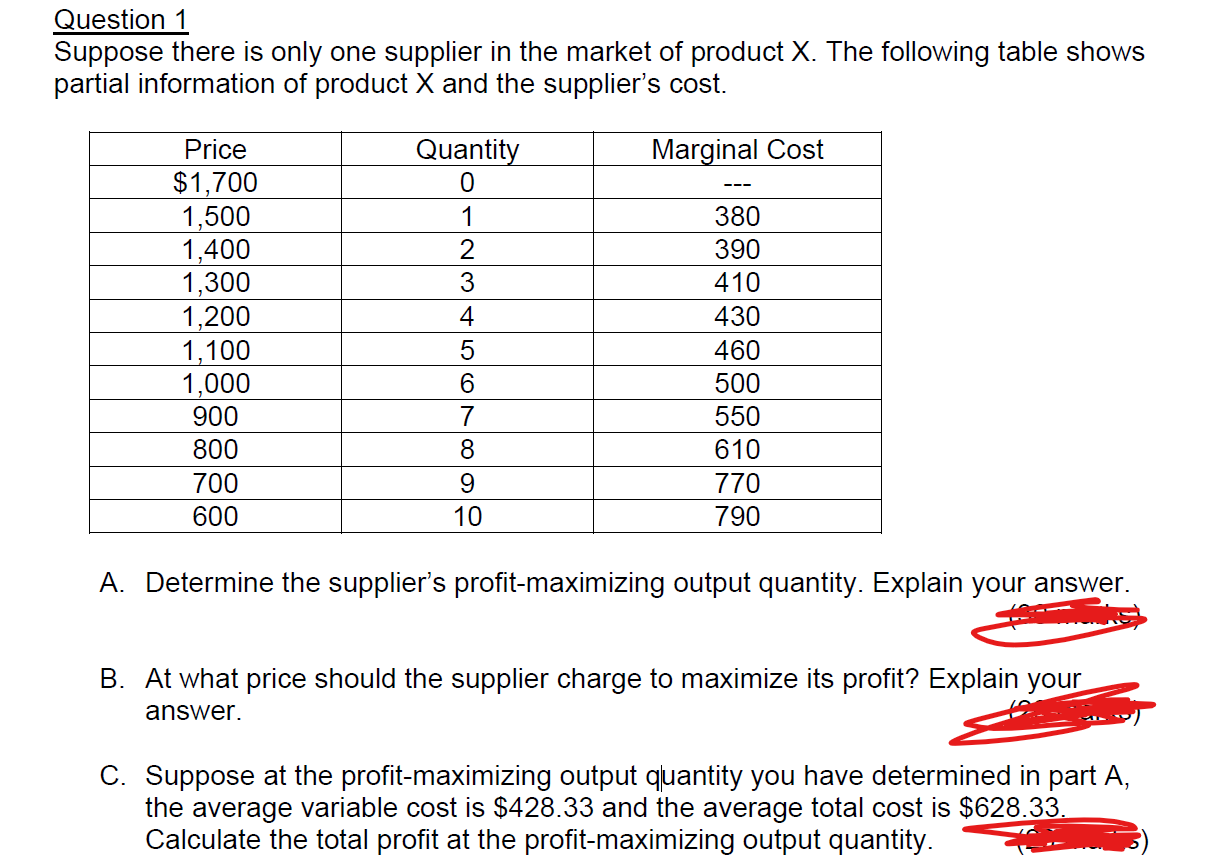 Question 1
Suppose there is only one supplier in the market of product X. The following table shows
partial information of product X and the supplier's cost.
Quantity
Marginal Cost
Price
$1,700
1,500
1,400
1,300
1,200
1,100
1,000
900
0
380
1
2
390
410
430
5
460
6
500
7
550
610
800
8
700
9
770
790
600
10
A. Determine the supplier's profit-maximizing output quantity. Explain your answer
B. At what price should the supplier charge to maximize its profit? Explain your
answer
C. Suppose at the profit-maximizing output quantity you have determined in part A
the average variable cost is $428.33 and the average total cost is $628.33.
Calculate the total profit at the profit-maximizing output quantity
