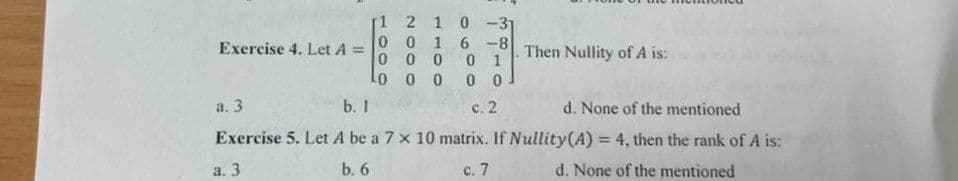 2 1 0 -31
Exercise 4. Let A =
1
0 016-8
000 01
Lo 00 0 0
a. 3
b. 1
c. 2
d. None of the mentioned
Exercise 5. Let A be a 7 x 10 matrix. If Nullity(A) = 4, then the rank of A is:
a. 3
b. 6
c. 7
d. None of the mentioned
Then Nullity of A is: