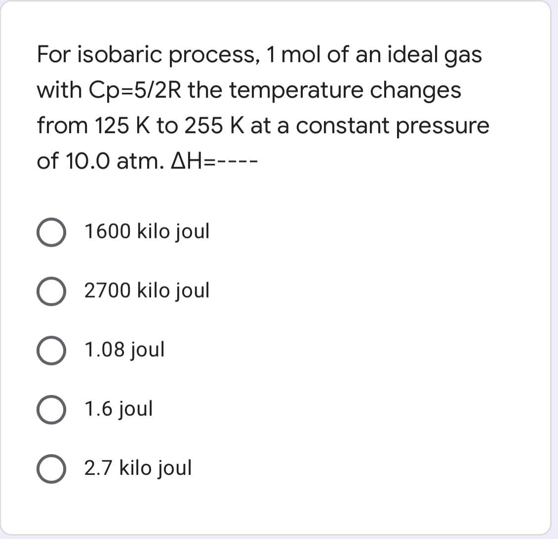 For isobaric process, 1 mol of an ideal gas
with Cp=5/2R the temperature changes
from 125 K to 255 K at a constant pressure
of 10.0 atm. AH-----
O 1600 kilo joul
O 2700 kilojoul
O 1.08 joul
O 1.6 joul
O 2.7 kilo joul