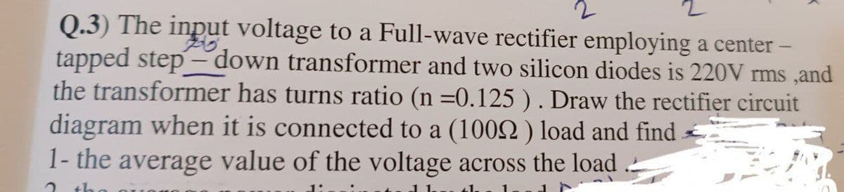 2
Q.3) The input voltage to a Full-wave rectifier employing a center -
tapped step-down transformer and two silicon diodes is 220V rms, and
the transformer has turns ratio (n =0.125 ) . Draw the rectifier circuit
diagram when it is connected to a (10092) load and find
1- the average value of the voltage across the load
2 th