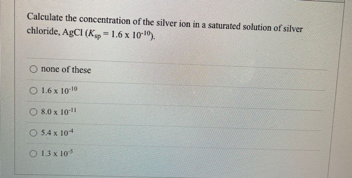 Calculate the concentration of the silver ion in a saturated solution of silver
chloride, AgCl (Ksp = 1.6 x 1010).
O none of these
O 1.6 x 10-10
O 8.0 x 10-!
O 5.4 x 10+
O 1.3 x 105
