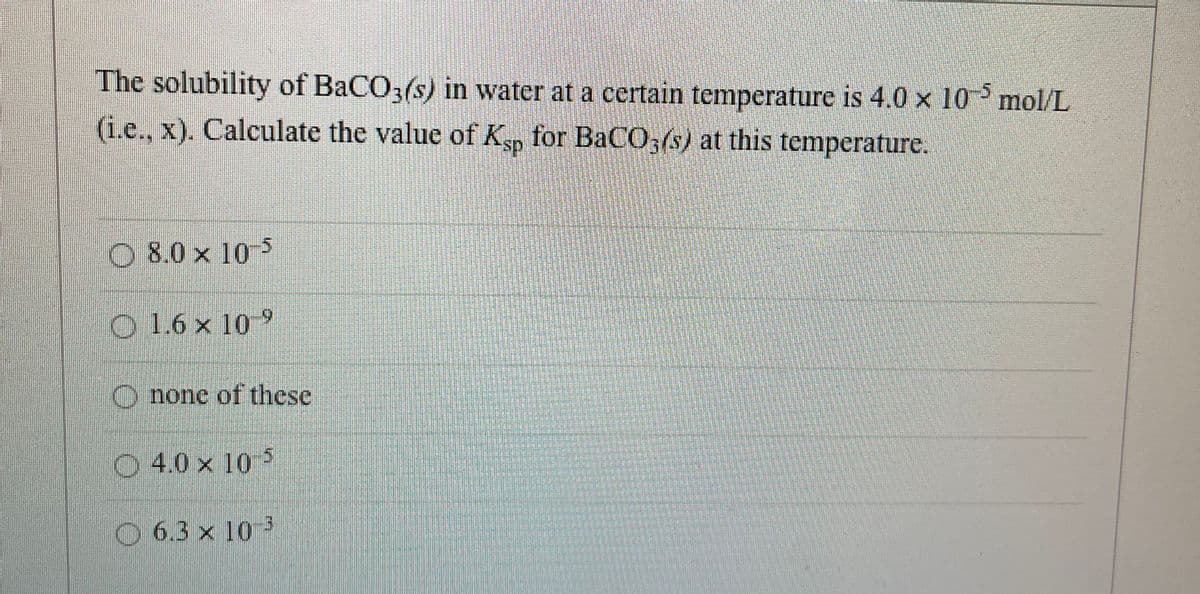 The solubility of BaCO3(s) in water at a certain temperature is 4.0 x 10 mol/L
(i.e., x). Calculate the value of Ksp for BaCO3(s) at this temperature.
O8.0 x 105
O 1.6 x 10 9
O none of these
O 4.0 x 10 5
O 6.3 × 10 ³
