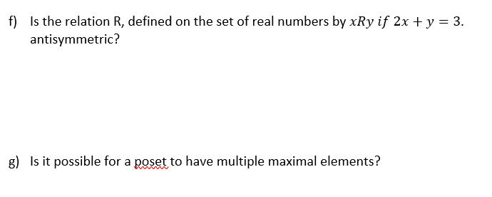 f) Is the relation R, defined on the set of real numbers by xRy if 2x + y = 3.
antisymmetric?
g) Is it possible for a poset to have multiple maximal elements?
