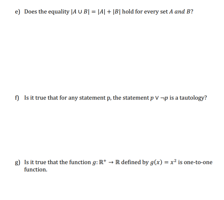 e) Does the equality |A U B| = |A| + |B| hold for every set A and B?
f) Is it true that for any statement p, the statement p V ¬p is a tautology?
g) Is it true that the function g: R+ → R defined by g(x) = x² is one-to-one
function.

