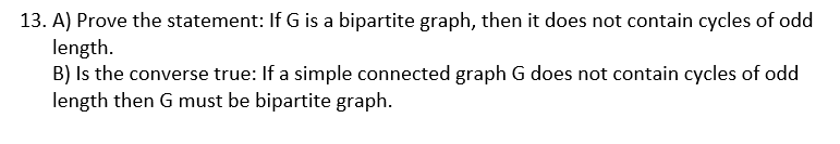 13. A) Prove the statement: If G is a bipartite graph, then it does not contain cycles of odd
length.
B) Is the converse true: If a simple connected graph G does not contain cycles of odd
length then G must be bipartite graph.

