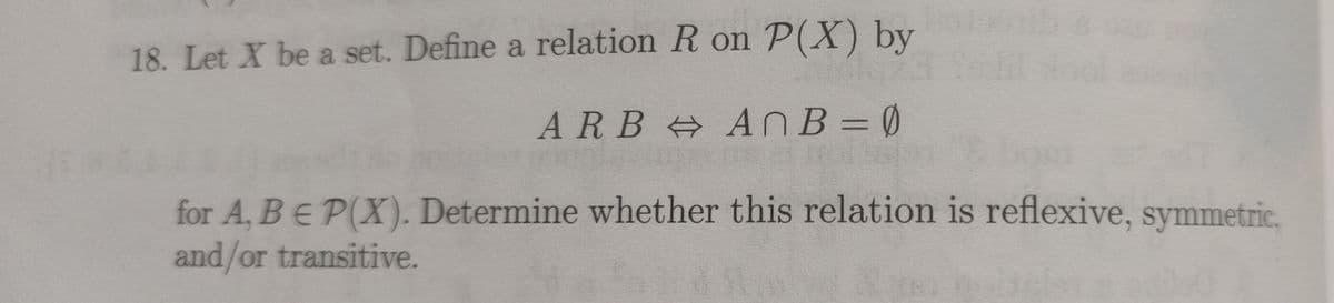 18. Let X be a set. Define a relation R on P(X) by
ARB A NB= Ø
%3D
for A, BE P(X). Determine whether this relation is reflexive, symmetric.
and/or transitive.

