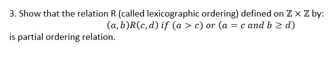 3. Show that the relation R (called lexicographic ordering) defined on Z x Z by:
(a, b)R(c, d) if (a > c) or (a = c and b > d)
is partial ordering relation.
