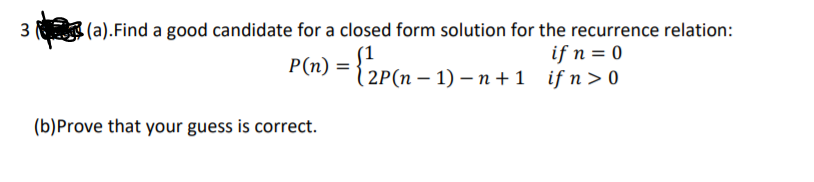 3 (a).Find a good candidate for a closed form solution for the recurrence relation:
P(n) = {2P(n –
if n = 0
(2P(п - 1) — п+1 ifn> 0
(b)Prove that your guess is correct.
