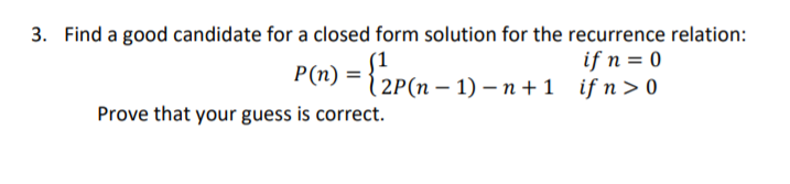 3. Find a good candidate for a closed form solution for the recurrence relation:
{2p(n =
if n = 0
(п — 1) — п +1 ifn>0
P(n) =
Prove that your guess is correct.
