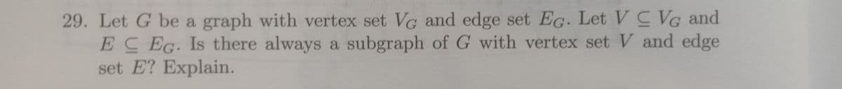 29. Let G be a graph with vertex set VG and edge set EG. Let V C VG and
EC EG. Is there always a subgraph of G with vertex set V and edge
set E? Explain.
