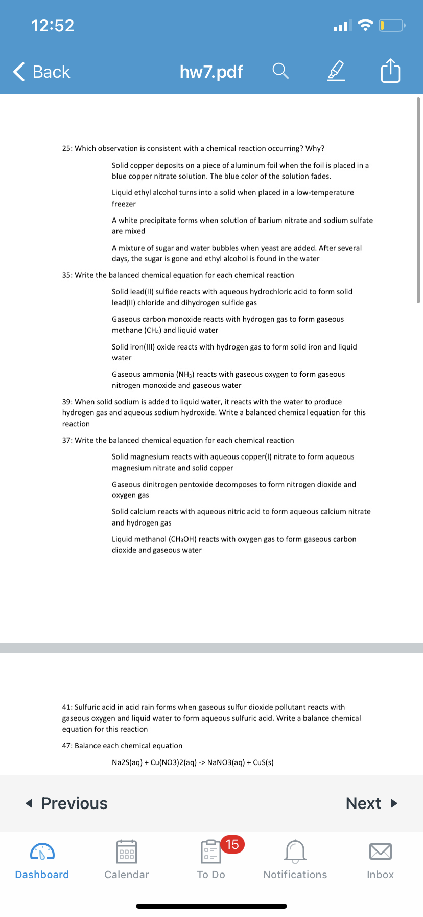 12:52
< Вack
hw7.pdf
25: Which observation is consistent with a chemical reaction occurring? Why?
Solid copper deposits on a piece of aluminum foil when the foil is placed in a
blue copper nitrate solution. The blue color of the solution fades.
Liquid ethyl alcohol turns into a solid when placed in a low-temperature
freezer
A white precipitate forms when solution of barium nitrate and sodium sulfate
are mixed
A mixture of sugar and water bubbles when yeast are added. After several
days, the sugar is gone and ethyl alcohol is found in the water
35: Write the balanced chemical equation for each chemical reaction
Solid lead(II) sulfide reacts with aqueous hydrochloric acid to form solid
lead(II) chloride and dihydrogen sulfide gas
Gaseous carbon monoxide reacts with hydrogen gas to form gaseous
methane (CH4) and liquid water
Solid iron(III) oxide reacts with hydrogen gas to form solid iron and liquid
water
Gaseous ammonia (NH3) reacts with gaseous oxygen to form gaseous
nitrogen monoxide and gaseous water
39: When solid sodium is added to liquid water, it reacts with the water to produce
hydrogen gas and aqueous sodium hydroxide. Write a balanced chemical equation for this
reaction
37: Write the balanced chemical equation for each chemical reaction
Solid magnesium reacts with aqueous copper(I) nitrate to form aqueous
magnesium nitrate and solid copper
Gaseous dinitrogen pentoxide decomposes to form nitrogen dioxide and
oxygen gas
Solid calcium reacts with aqueous nitric acid to form aqueous calcium nitrate
and hydrogen gas
Liquid methanol (CH3OH) reacts with oxygen gas to form gaseous carbon
dioxide and gaseous water
41: Sulfuric acid in acid rain forms when gaseous sulfur dioxide pollutant reacts with
gaseous oxygen and liquid water to form aqueous sulfuric acid. Write a balance chemical
equation for this reaction
47: Balance each chemical equation
Na2S(aq) + Cu(NO3)2(aq) -> NaNO3(aq) + CuS(s)
« Previous
Next >
15
000
Dashboard
Calendar
Тo Do
Notifications
Inbox
