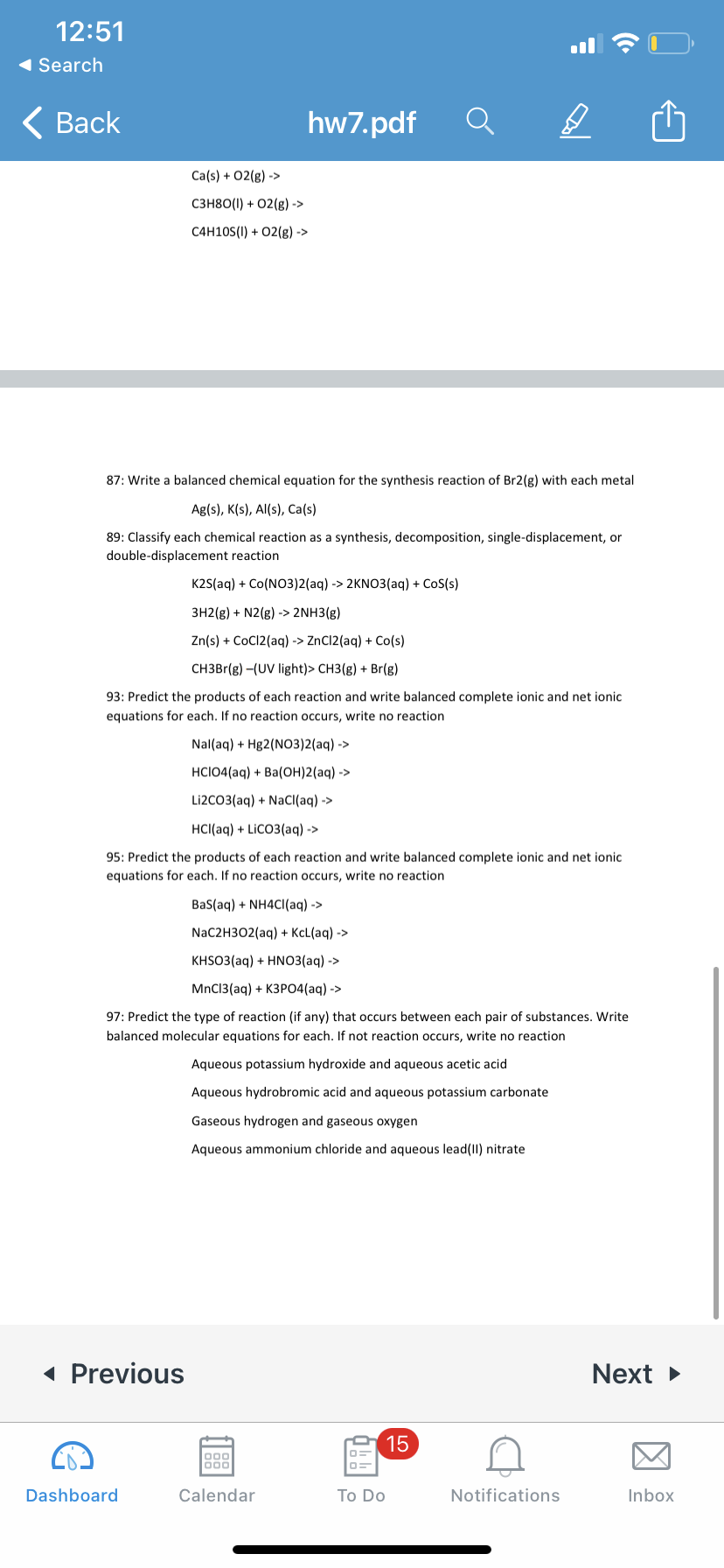 12:51
1 Search
< Вack
hw7.pdf
Ca(s) + 02(g) ->
сзн80() + 02(g) ->
C4H10S(I) + 02(g) ->
87: Write a balanced chemical equation for the synthesis reaction of Br2(g) with each metal
Ag(s), K(s), Al(s), Ca(s)
89: Classify each chemical reaction as a synthesis, decomposition, single-displacement, or
double-displacement reaction
K2S(aq) + Co(NO3)2(aq) -> 2KNO3(aq) + CoS(s)
3H2(g) + N2(g) -> 2NH3(g)
Zn(s) + CoCI2(aq) -> ZnC12(aq) + Co(s)
CH3B1(g) -(UV light)> CH3(g) + Br(g)
93: Predict the products of each reaction and write balanced complete ionic and net ionic
equations for each. If no reaction occurs, write no reaction
Nal(aq) + Hg2(NO3)2(aq) ->
HCIO4(aq) + Ba(оН)2 (аq) ->
Li2CO3(aq) + NaCl(aq) ->
HC(аq) + Lico3(аq) ->
95: Predict the products of each reaction and write balanced complete ionic and net ionic
equations for each. If no reaction occurs, write no reaction
Bas(aq) + NH4CI(aq) ->
NaC2H302(aq) + KcL(aq) ->
KHSO3(aq) + HNO3(aq) ->
MnCI3(aq) + КЗРО4(аq) ->
97: Predict the type of reaction (if any) that occurs between each pair of substances. Write
balanced molecular equations for each. If not reaction occurs, write no reaction
Aqueous potassium hydroxide and aqueous acetic acid
Aqueous hydrobromic acid and aqueous potassium carbonate
Gaseous hydrogen and gaseous oxygen
Aqueous ammonium chloride and aqueous lead(II) nitrate
( Previous
Next >
15
000
Dashboard
Calendar
Тo Do
Notifications
Inbox
