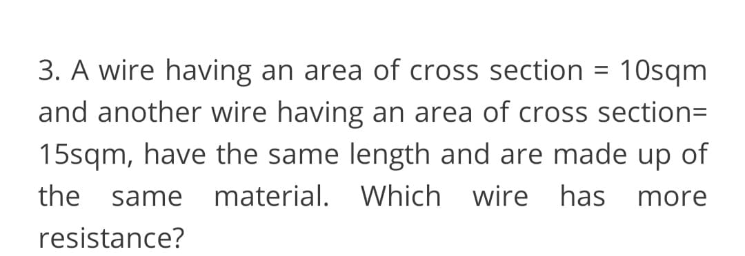 3. A wire having an area of cross section = 10sqm
and another wire having an area of cross section=
15sqm, have the same length and are made up of
the same material. Which wire has
more
resistance?
