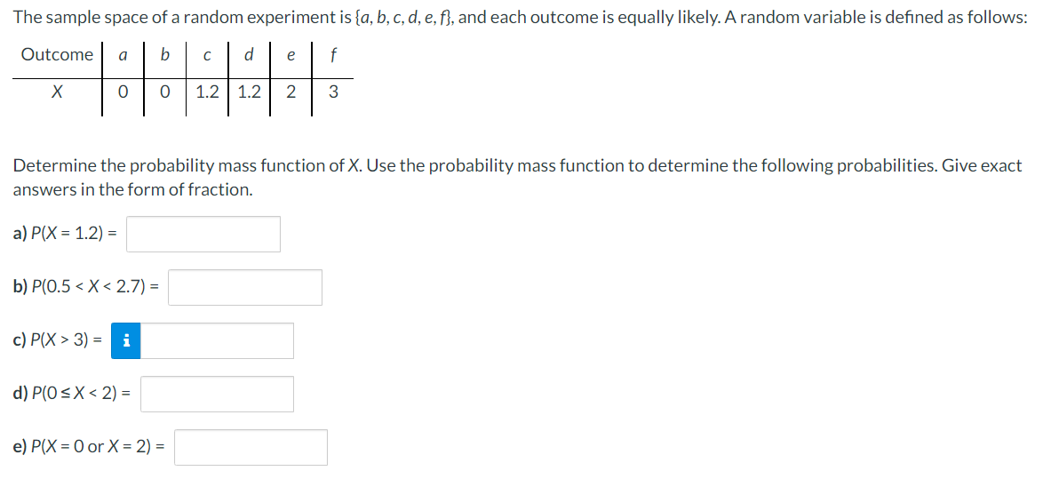 The sample space of a random experiment is {a, b, c, d, e, f}, and each outcome is equally likely. A random variable is defined as follows:
Outcome
a
b
d
e
f
1.2 | 1.2
2
3
Determine the probability mass function of X. Use the probability mass function to determine the following probabilities. Give exact
answers in the form of fraction.
a) P(X = 1.2) =
b) P(0.5 < X< 2.7) =
с) Р(X > 3) 3D
i
d) P(0<X < 2) =
e) P(X = 0 or X = 2) =
